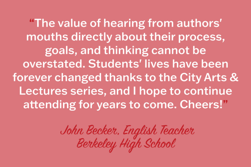 "The value of hearing from authors' mouths directly about their process, goals, and thinking cannot be overstated. Students' lives have been forever changed thanks to the City Arts & Lectures series, and I hope to continue attending for years to come. Cheers!" John Becker, English Teacher, Berkeley High School