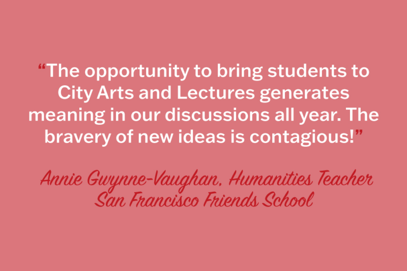 "The opportunity to bring students to City Arts & Lectures generates meaning in our discussions all year. The bravery of new ideas is contagious!" Annie Gwynne-Vaughan, Humanities Teacher, San Francisco Friends School